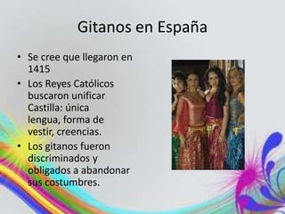 Gitanos en España
• Se cree que llegaron en
1415
• Los Reyes Católicos
buscaron unificar
Castilla: única
lengua, forma de
vestir, creencias.
• Los gitanos fueron
discriminados y
obligados a abandonar
sus costumbres.