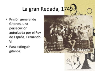 La gran Redada, 1749
• Prisión general de
Gitanos, una
persecución
autorizada por el Rey
de España, Fernando
VI
• Para extinguir
gitanos.