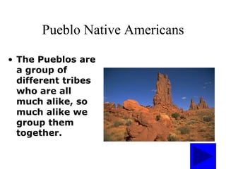 Pueblo Native Americans
• The Pueblos are
a group of
different tribes
who are all
much alike, so
much alike we
group them
together.
 