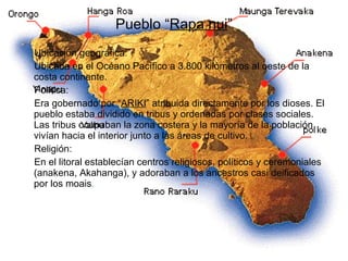 Pueblo “ Rapa nui ” Ubicación geográfica: Ubicada en el Océano Pacífico a 3.800 kilómetros al oeste de la costa continente. Política: Era gobernado por “ ARIKI ” atribuida directamente por los dioses. El pueblo estaba dividido en tribus y ordenadas por clases sociales. Las tribus ocupaban la zona costera y la mayoría de la población vivían hacia el interior junto a las áreas de cultivo.  Religión: En el litoral establecían centros religiosos, políticos y ceremoniales (anakena, Akahanga), y adoraban a los ancestros casi deificados por los moais .  