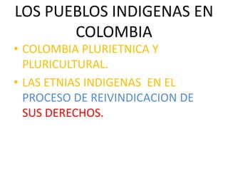 LOS PUEBLOS INDIGENAS EN
COLOMBIA
• COLOMBIA PLURIETNICA Y
PLURICULTURAL.
• LAS ETNIAS INDIGENAS EN EL
PROCESO DE REIVINDICACION DE
SUS DERECHOS.
 