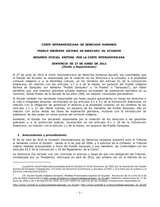 - 1 -
CORTE INTERAMERICANA DE DERECHOS HUMANOS
PUEBLO INDÍGENA KICHWA DE SARAYAKU VS. ECUADOR
RESUMEN OFICIAL EMITIDO POR LA CORTE INTERAMERICANA
SENTENCIA DE 27 DE JUNIO DE 2012
(Fondo y Reparaciones)
El 27 de junio de 2012 la Corte Interamericana de Derechos Humanos declaró, por unanimidad, que
el Estado del Ecuador es responsable por la violación de los derechos a la consulta, a la propiedad
comunal indígena y a la identidad cultural, en los términos del artículo 21 de la Convención
Americana, en relación con los artículos 1.1 y 2 de la misma, en perjuicio del Pueblo Indígena
Kichwa de Sarayaku (en adelante “Pueblo Sarayaku” o “el Pueblo” o “Sarayaku”), por haber
permitido que una empresa petrolera privada realizara actividades de exploración petrolera en su
territorio, desde finales de la década de los años 1990, sin haberle consultado previamente.
El Estado también fue declarado responsable por haber puesto gravemente en riesgo los derechos a
la vida e integridad personal, reconocidos en los artículos 4.1 y 5.1 de la Convención Americana, en
relación con la obligación de garantizar el derecho a la propiedad comunal, en los términos de los
artículos 1.1 y 21 del mismo tratado, en perjuicio de los miembros del Pueblo Sarayaku. Ello en
relación con actos desde las fases de exploración petrolera, inclusive con la introducción de
explosivos de alto poder en varios puntos del territorio indígena.
Asimismo, el Estado fue declarado responsable por la violación de los derechos a las garantías
judiciales y a la protección judicial, reconocidos en los artículos 8.1 y 25 de la Convención
Americana, en relación con el artículo 1.1 de la misma, en perjuicio del Pueblo Sarayaku.
I. Antecedentes y procedimiento
El 26 de abril de 2010 la Comisión Interamericana de Derechos Humanos presentó ante el Tribunal
la demanda contra el Estado1. Desde el 6 de julio de 2004, y a solicitud de la Comisión, el Tribunal
ordenó medidas provisionales a favor del Pueblo Sarayaku y sus miembros, de conformidad con los
artículos 63.2 de la Convención y 25 del Reglamento de la Corte2.
La Sentencia fue dictada una vez concluido el proceso y luego de que una delegación del Tribunal,
encabezada por su Presidente, efectuara en abril de 2012, por primera vez en la historia de su
1
La petición inicial había sido presentada ante la Comisión el 19 de diciembre de 2003 por la Asociación del Pueblo
Kichwa de Sarayaku (Tayjasaruta), el Centro de Derechos Económicos y Sociales (CDES) y el Centro por la Justicia y el
Derecho Internacional (CEJIL).
2
Cfr. Asunto Pueblo Indígena Sarayaku. Medidas Provisionales respecto de Ecuador. Resolución de la Corte de 6 de
julio de 2004 (disponible en http://www.corteidh.or.cr/docs/medidas/sarayaku_se_01.pdf). Mediante resoluciones de 17 de
junio de 2005 y de 4 de febrero de 2010, la Corte ratificó la vigencia de las medidas (resoluciones disponibles en:
http://www.corteidh.or.cr/docs/medidas/sarayaku_se_02.pdf y http://www.corteidh.or.cr/docs/medidas/sarayaku_se_04.pdf
 