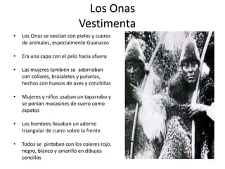 Los Onas
Vestimenta
• Los Onas se vestían con pieles y cueros
de animales, especialmente Guanacos
• Era una capa con el pelo hacia afuera
• Las mujeres también se adornaban
con collares, brazaletes y pulseras,
hechos con huesos de aves y conchillas
• Mujeres y niños usaban un taparrabo y
se ponían mocasines de cuero como
zapatos
• Los hombres llevaban un adorno
triangular de cuero sobre la frente.
• Todos se pintaban con los colores rojo,
negro, blanco y amarillo en dibujos
sencillos
 
