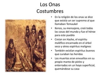 Los Onas
Costumbres
• En la religión de los onas se dice
que existía un ser supremo al que
llamaban Temaukel
• Kenos, su mensajero, creó todas
las cosas del mundo y fue el héroe
para este pueblo
• Creían en Hashe, el espíritu
maléfico encarnado en el árbol
seco y otros espíritus malignos
• También existían espíritus buenos
que curaban las heridas
• Los muertos eran envueltos en su
propio manto de pieles y
enterrados en un hoyo superficial,
quemándose su casa
 