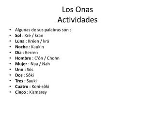 Los Onas
Actividades
• Algunas de sus palabras son :
• Sol : Kré / kran
• Luna : Kréen / krä
• Noche : Kauk'n
• Día : Kerren
• Hombre : C'ón / Chohn
• Mujer : Naa / Nah
• Uno : Sós
• Dos : Sôki
• Tres : Sauki
• Cuatro : Koni-sôki
• Cinco : Kismarey
 