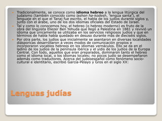Lenguas judías
 Tradicionalmente, se conoce como idioma hebreo a la lengua litúrgica del
judaísmo (también conocido como lashon ha-kodesh, 'lengua santa'), el
lenguaje en el que el Tanaj fue escrito, el habla de los judíos durante siglos y,
junto con el árabe, uno de los dos idiomas oficiales del Estado de Israel.
 Tal y como lo conocemos hoy, el hebreo (o hebreo moderno) es fruto de la
obra del lingüista Eliezer Ben Yehuda que llegó a Palestina en 1881 y revivió un
idioma que únicamente se utilizaba en los servicios religiosos judíos y que en
términos de habla había quedado en desuso durante más de dieciséis siglos.
 Por otra parte, los judíos que inicialmente se asentaron en diversas localidades
diásporicas desarrollaron a veces modos de comunicación propios e
incorporaron vocablos hebreos en los idiomas vernáculos. Ello se da en el
ladino de los judíos de la península ibérica y el yidis de los judíos de la Europa
Central. Con todo, aquellos que eran preparados, dominaron tanto el hebreo
como el idioma local, o los idiomas locales; no pocos judío se desempeñaron
además como traductores. Acerca del judeoespañol como fenómeno socio-
cultural e identitario, escribió García-Pelayo y Gros en el siglo XX:
 