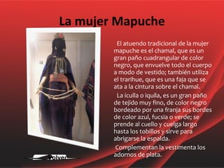 La mujer Mapuche El atuendo tradicional de la mujer mapuche es el chamal, que es un gran paño cuadrangular de color negro, que envuelve todo el cuerpo a modo de vestido; también utiliza el trarihue, que es una faja que se ata a la cintura sobre el chamal. La iculla o iquila, es un gran paño de tejido muy fino, de color negro bordeado por una franja sus bordes de color azul, fucsia o verde; se prende al cuello y cuelga largo hasta los tobillos y sirve para abrigarse la espalda. Complementan la vestimenta los adornos de plata.  Volver 