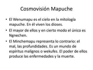 Cosmovisión MapucheEl Wenumapu es el cielo en la mitología mapuche. En él viven los dioses. El mayor de ellos y en cierto modo el único es Ngnechen. El Minchemapu representa lo contrario: el mal, las profundidades. Es un mundo de espíritus malignos o wekufes. El poder de ellos produce las enfermedades y la muerte.