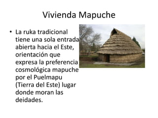 Vivienda MapucheLa ruka tradicional tiene una sola entrada abierta hacia el Este, orientación que expresa la preferencia cosmológica mapuche por el Puelmapu (Tierra del Este) lugar donde moran las deidades. 
