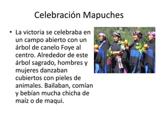 Celebración MapuchesLa victoria se celebraba en un campo abierto con un árbol de canelo Foye al centro. Alrededor de este árbol sagrado, hombres y mujeres danzaban cubiertos con pieles de animales. Bailaban, comían y bebían mucha chicha de maíz o de maqui.