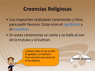 Creencias Religiosas Los mapuches realizaban ceremonias y ritos, para pedir favores. Estas eran el  nguillatún  y el  machitún.  En estas ceremonias se canta y se baila al son de la trutuka y el kultrún. ¿Quieres saber de que se trata el nguillatún y el machitún?. Pues solo tienes que hacer clic en las palabras.  Volver al menú 