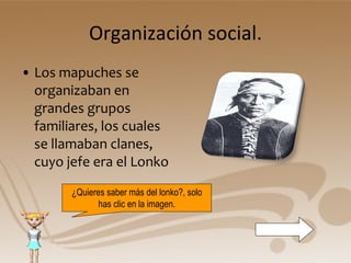 Organización social. Los mapuches se organizaban en grandes grupos familiares, los cuales se llamaban clanes, cuyo jefe era el Lonko ¿Quieres saber más del lonko?, solo has clic en la imagen. 