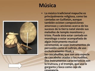 Música La música tradicional mapuche es principalmente religiosa, como las cantadas en Guillatún, aunque también existen composiciones amorosas y canciones acerca de los sucesos de la tierra natal siendo sus melodías de temple monótono y triste. Puede ésta estar cantada en monólogo o estar acompañada de algún instrumento musical ceremonial, se usan instrumentos de percusión como el cultrún, de uso exclusivamente ritual, y las cascahuillas, que son una especie de cascabeles atados a los nudillos. Dos instrumentos característicos son la trutruca, y el trompe, que usa la garganta y boca como caja de resonancia.  