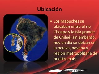 Los Mapuches se ubicaban entre el río Choapa y la Isla grande de Chiloé; sin embargo, hoy en día se ubican en la octava, novena y región metropolitana de nuestro país. Ubicación Volver al menú 