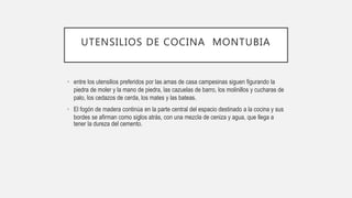 UTENSILIOS DE COCINA MONTUBIA
• entre los utensilios preferidos por las amas de casa campesinas siguen figurando la
piedra de moler y la mano de piedra, las cazuelas de barro, los molinillos y cucharas de
palo, los cedazos de cerda, los mates y las bateas.
• El fogón de madera continúa en la parte central del espacio destinado a la cocina y sus
bordes se afirman como siglos atrás, con una mezcla de ceniza y agua, que llega a
tener la dureza del cemento.
 