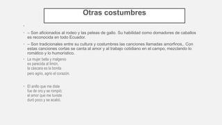 Otras costumbres
•
• – Son aficionados al rodeo y las peleas de gallo. Su habilidad como domadores de caballos
es reconocida en todo Ecuador.
• – Son tradicionales entre su cultura y costumbres las canciones llamadas amorfinos,. Con
estas canciones cortas se canta al amor y al trabajo cotidiano en el campo, mezclando lo
romático y lo humorístico.
• La mujer bella y malgenio
es parecida al limón,
la cáscara es la bonita
pero agrio, agrio el corazón.
• El anillo que me diste
fue de oro y se rompió;
el amor que me tuviste
duró poco y se acabó.
 