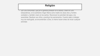 Religión
• Son una comunidad, que por lo general profesan la fe católica, creen en Dios
todopoderoso, en la santísima Virgen María como madre de Jesús dios y hombre
verdadero y también creen en los santos. Reconocen la autoridad del papa y los
sacerdotes. Bautizan sus niños y practican los sacramentos. Cuando salen a trabajar,
muy de madrugada, se encomiendan a Dios, lo mismo hacen antes de iniciar cualquier
actividad.
 