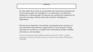 Leyendas
• En esta región de la costa, se acostumbran las narraciones populares de
hechos que pueden ser verdaderos o no, adornados con elementos
fantásticos o sobrenaturales. Se trata de una composición poética por lo
general muy larga, referida sobre todo a hechos mitológicos o
legendarios.
• Muchas de sus leyendas, transmitidas a las generaciones sucesivas, se
han extendido hasta diversos lugares dentro y fuera del país. A estas
leyendas las caracteriza su singular tinte sobrenatural, aluden al diablo,
al hombre y a la naturaleza.
• Entre en sus leyendas más difundidas podemos mencionar: El Tintín, La Dama
encantada, La Tocoma, El hueso de vaca, La Tunda, El cerro muerto, El Naranjo de
Chocotete.
 