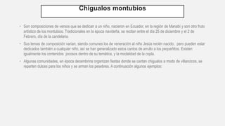 Chigualos montubios
• Son composiciones de versos que se dedican a un niño, nacieron en Ecuador, en la región de Manabí y son otro fruto
artístico de los montubios. Tradicionales en la época navideña, se recitan entre el día 25 de diciembre y el 2 de
Febrero, día de la candelaria.
• Sus temas de composición varían, siendo comunes los de veneración al niño Jesús recién nacido, pero pueden estar
dedicados también a cualquier niño, así se han generalizado estos cantos de arrullo a los pequeñitos. Existen
igualmente los contenidos jocosos dentro de su temática, y la modalidad de la copla.
• Algunas comunidades, en época decembrina organizan fiestas donde se cantan chigualos a modo de villancicos, se
reparten dulces para los niños y se arman los pesebres. A continuación algunos ejemplos:
 