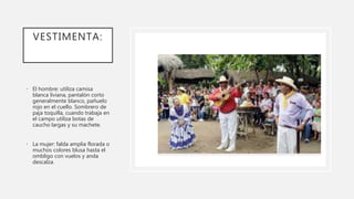 VESTIMENTA:
• El hombre: utiliza camisa
blanca liviana, pantalón corto
generalmente blanco, pañuelo
rojo en el cuello. Sombrero de
paja toquilla, cuando trabaja en
el campo utiliza botas de
caucho largas y su machete.
• La mujer: falda amplia florada o
muchos colores blusa hasta el
ombligo con vuelos y anda
descalza.
 