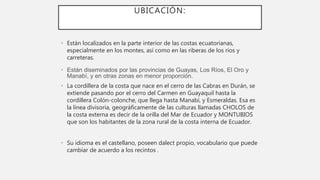 UBICACIÓN:
• Están localizados en la parte interior de las costas ecuatorianas,
especialmente en los montes, así como en las riberas de los ríos y
carreteras.
• Están diseminados por las provincias de Guayas, Los Ríos, El Oro y
Manabí, y en otras zonas en menor proporción.
• La cordillera de la costa que nace en el cerro de las Cabras en Durán, se
extiende pasando por el cerro del Carmen en Guayaquil hasta la
cordillera Colón-colonche, que llega hasta Manabí, y Esmeraldas. Esa es
la línea divisoria, geográficamente de las culturas llamadas CHOLOS de
la costa externa es decir de la orilla del Mar de Ecuador y MONTUBIOS
que son los habitantes de la zona rural de la costa interna de Ecuador.
• Su idioma es el castellano, poseen dalect propio, vocabulario que puede
cambiar de acuerdo a los recintos .
 