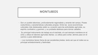 MONTUBIOS
• Son un pueblo laborioso, profundamente regionalista y amante del campo. Posee
costumbres y características culturales propias. Entre las socio-económicas
culturales más destacadas están su vocación para las actividades agrícolas, su
espíritu combativo y guerrero, y su probada destreza para domar caballos.
• Su principal instrumento de trabajo es el machete, el cual siempre mantiene en el
cinto y utiliza en labores agrícolas diarias. Lo utiliza para cortar, abrirse paso en el
camino o para defenderse.
• – Los montubios tienen fama de ser excelentes jinetes, tanto así que el rodeo es su
principal entretenimiento y festividad.
 