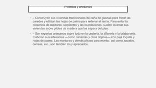 Viviendas y artesanías
• – Construyen sus viviendas tradicionales de caña de guadua para forrar las
paredes y utilizan las hojas de palma para rellenar el techo. Para evitar la
presencia de roedores, serpientes y las inundaciones, suelen levantar sus
viviendas sobre pilotes de madera que las separa del piso.
• – Son expertos artesanos sobre todo en la cestería, la alfarería y la talabartería.
Elaboran sus artesanías —como canastas y otros objetos— con paja toquilla y
hojas de palma. Las monturas y demás piezas para montar, así como zapatos,
correas, etc., son también muy apreciados.
 