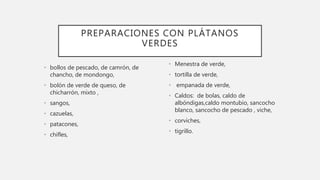 • bollos de pescado, de camrón, de
chancho, de mondongo,
• bolón de verde de queso, de
chicharrón, mixto ,
• sangos,
• cazuelas,
• patacones,
• chifles,
• Menestra de verde,
• tortilla de verde,
• empanada de verde,
• Caldos: de bolas, caldo de
albóndigas,caldo montubio, sancocho
blanco, sancocho de pescado , viche,
• corviches,
• tigrillo.
PREPARACIONES CON PLÁTANOS
VERDES
 