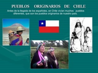 PUEBLOS  ORIGINARIOS  DE  CHILE Antes de la llegada de los españoles, en Chile vivían muchos  pueblos diferentes, que son los pueblos originarios de nuestro país.  