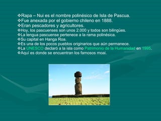 Rapa – Nui es el nombre polinésico de Isla de Pascua. Fue anexada por el gobierno chileno en 1888. Eran pescadores y agricultores. Hoy, los pascuenses son unos 2.000 y todos son bilingües. La lengua pascuense pertenece a la rama polinésica. Su capital en Hanga Roa. Es una de los pocos pueblos originarios que aún permanece. La  UNESCO  declaró a la isla como  Patrimonio de la Humanidad  en  1995 . Aquí es donde se encuentran los famosos moai.  