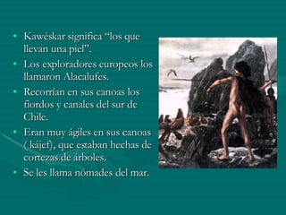 Kawéskar significa “los que llevan una piel”. Los exploradores europeos los llamaron Alacalufes. Recorrían en sus canoas los fiordos y canales del sur de Chile. Eran muy ágiles en sus canoas ( kájef), que estaban hechas de cortezas de árboles. Se les llama nómades del mar. 