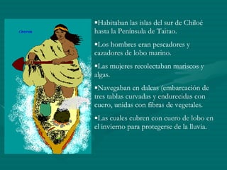 Habitaban las islas del sur de Chiloé hasta la Península de Taitao. Los hombres eran pescadores y cazadores de lobo marino. Las mujeres recolectaban mariscos y algas. Navegaban en dalcas (embarcación de tres tablas curvadas y endurecidas con cuero, unidas con fibras de vegetales. Las cuales cubren con cuero de lobo en el invierno para protegerse de la lluvia. 