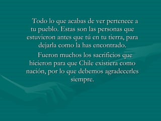 Todo lo que acabas de ver pertenece a tu pueblo. Estas son las personas que estuvieron antes que tú en tu tierra, para dejarla como la has encontrado. Fueron muchos los sacrificios que hicieron para que Chile existiera como nación, por lo que debemos agradecerles siempre. 
