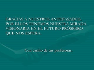 GRACIAS A NUESTROS ANTEPASADOS. POR ELLOS TENEMOS NUESTRA MIRADA VISIONARIA EN EL FUTURO PRÓSPERO QUE NOS ESPERA. Con cariño de tus profesoras.  