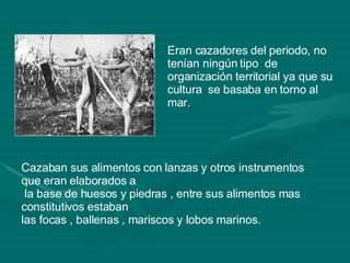 Eran cazadores del periodo, no tenían ningún tipo  de organización territorial ya que su cultura  se basaba en torno al mar.  Cazaban sus alimentos con lanzas y otros instrumentos que eran elaborados a la base de huesos y piedras , entre sus alimentos mas constitutivos estaban  las focas , ballenas , mariscos y lobos marinos.  