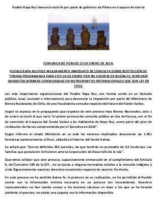 Pueblo Rapa Nui denuncia mala fe por parte de gobierno de Piñera en traspaso de tierras

COMUNICADO PÚBLICO 25 DE ENERO DE 2014:
PUEBLO RAPA NUI PIDE APLAZAMIENTO INMEDIATO DE CONSULTA SOBRE RESTITUCIÓN DE
TIERRAS PROGRAMADA PARA ESTE 26 DE ENERO POR NO HACERSE DE BUENA FE, NI REUNIR
GARANTÍAS MÍNIMAS CONSAGRADAS EN INSTRUMENTOS INTERNACIONALES QUE SON LEY EN
CHILE
Las más importantes organizaciones del Pueblo Rapa Nui, nos hemos unido en un llamado
público, local, nacional e internacional, para denunciar la imposición por parte del Ministerio de
Bienes Nacionales de Chile, de una fraudulenta consulta respecto del futuro del fundo Vaitea.
Según se expresa en la propaganda que respecto de este proceso hace Bienes Nacionales, este 1
de enero se inició el que sería "el primer proceso de consulta pública en Isla de Pascua, con el fin
de concretar el traspaso del Fundo Vaitea a los habitantes de Rapa Nui, como parte del plan de
restitución de tierras comprometido por el Ejecutivo en 2010".
Según informa el citado Ministerio en su web los terrenos implicados alcanzarían las 1.051
hectáreas pertenecientes al fisco, ubicadas al interior del fundo Vaitea.
Se señala que "fueron definidas 262 parcelas, las que tendrán un promedio de 2,5 hectáreas. Las
familias que postularon lo hicieron ante la Corporación de Desarrollo de la Isla".
Queremos señalar que este proceso, supuestamente enmarcado en el cumplimiento del Artículo
6, del Convenio 169 de la OIT , no se ajusta a ninguna normativa relativa a la consulta indígena y
viola flagrantemente nuestros derechos ancestrales respecto de nuestro Territorio.
En este proceso no ha existido buena fe, la premura en su realización, no ha permitido al Pueblo
contar con la información mínima necesaria en un proceso tan trascendente. Nuestros
representantes no han tenido acceso a los insumos técnicos en base a los que se ha llevado
adelante el proceso; no existe una carpeta con la información disponible.

 