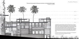 Puebla Ribera 
L E V E L IV 
L E V E L III 
L E V E L II 
L E V E L I 
"The sense for the perception of architecture is not the eyes—but living. Our life is its image." 
— Rudolph M. Schindler 
"Throughout the twenties Schindler continued to experiment with concrete. After 
using tilt-slab construction in the King's Road house, in 1923 he tried out concrete 
poured in movable forms for an inexpensive garden court, the 12-unit Pueblo Ribera 
Courts in La Jolla....Excellent plot plan arranged the units so that the masonry walls 
of one served as garden enclosure for another...Schindler did not approach a 
minimum house from the point of view of how much could be left out; he exercised 
the strictest economy on structure so that he could indulge in what he considered 
the vital luxuries of life. Here the luxuries were three different types of living areas: 
indoors, enclosed court and roof terrace, each communicating naturally with the 
others. 
In the lift-form concrete system he achieved an organic whole out of an aggregation 
of small units. The form work was both ingenious and simple." 
— Esther McCoy. Five California Architects. p161-163. 
