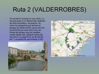 Ruta 2 (VALDERROBRES) Se encuentra situado en una colina, y a sus pies pasa el río Matarraña. Rodeado de altas montañas y de pinares. De entre los elementos que definen el paisaje de Valderrobres, pocos son tan característicos como esta roca con forma de antigua caja de caudales, visible desde casi cualquier punto del territorio. La superficie es de 124,04 km² y su población aproximada 2.242.  