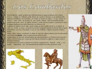 Entre los diferentes  pueblos  germánicos que habían abandonado su antigua morada para vivir en mejores  tierras, se  contaban  los  lombardos,  pueblo  belicoso  que  ocupaba la  Pannonia,  ya  que Justiniano había dejado que se establecieran  en esa  provincia  con  el objeto  de  tenerlos  por  aliados  y  de  que  sirviesen  de  barrera  a  Italia  contra  las  invasiones  de  otros  pueblos  bárbaros.  Dado que Justiniano les había ayudado en una  guerra  contra  los  gépidos,  lucharon  a  cambio contra los ostrogodos .La presión de los ávaros les empujó a desplazarse hacia Italia al mando de su rey Alboino en 568. Irrumpieron los lombardos  por los  Alpes  cuando Longino, que había sucedido a Narses  en  el  gobierno  de  Italia  con  el título  de  exarca,  no esperaba esta invasión, consiguiendo adueñarse de Venecia, Milán y Liguria. Posteriormente  cayó Pavía,  donde fijaron  su corte  los  reyes  lombardos,  y llegaron a las puertas de Roma y Ravena. Después  Alboin  continuó  ensanchando  los  límites  de  aquel reino y llegó a señorear la  parte de Italia conocida con el nombre de  Lombardía ,  si bien su reinado duró poco más de tres años. Contrajo nupcias con Rosmunda, del pueblo gépido, que vengó posteriormente a sus hermanos muertos matando a Alboin, y casó con Helmiges pero  tuvieron que huir a Ravena, donde fueron acogidos por L ongino y murieron  finalmente envenenados. A consecuencia de estos sucesos, se formaron en el territorio conquistado por los  lombardos  treinta  y  seis  ducados  independientes,  pero  esta desmembración fue perjudicial para ellos y funesta para Italia. Los Lombardos 