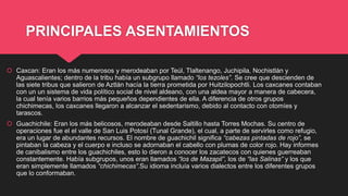 PRINCIPALES ASENTAMIENTOS
 Caxcan: Eran los más numerosos y merodeaban por Teúl, Tlaltenango, Juchipila, Nochistlán y
Aguascalientes; dentro de la tribu había un subgrupo llamado “los tezoles”. Se cree que descienden de
las siete tribus que salieron de Aztlán hacía la tierra prometida por Huitzilopochtli. Los caxcanes contaban
con un un sistema de vida político social de nivel aldeano, con una aldea mayor a manera de cabecera,
la cual tenía varios barrios más pequeños dependientes de ella. A diferencia de otros grupos
chichimecas, los caxcanes llegaron a alcanzar el sedentarismo, debido al contacto con otomíes y
tarascos.
 Guachichile: Eran los más belicosos, merodeaban desde Saltillo hasta Torres Mochas. Su centro de
operaciones fue el el valle de San Luis Potosí (Tunal Grande), el cual, a parte de servirles como refugio,
era un lugar de abundantes recursos. El nombre de guachichil significa “cabezas pintadas de rojo”, se
pintaban la cabeza y el cuerpo e incluso se adornaban el cabello con plumas de color rojo. Hay informes
de canibalismo entre los guachichiles, esto lo dieron a conocer los zacatecos con quienes guerreaban
constantemente. Había subgrupos, unos eran llamados “los de Mazapil”, los de “las Salinas” y los que
eran simplemente llamados “chichimecas”.Su idioma incluía varios dialectos entre los diferentes grupos
que lo conformaban.
 