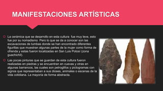 MANIFESTACIONES ARTÍSTICAS
 La cerámica que se desarrollo en esta cultura fue muy leve, esto
fue por su nomadismo Pero lo que se da a conocer son las
excavaciones de tumbas donde se han encontrado diferentes
figurillas que muestran algunas partes de la mujer como forma de
ofrenda y estas fueron localizadas en San Luis Potosí (zona
guachichil).
 Las pocas pinturas que se guardan de esta cultura fueron
realizadas en piedras y se encuentran en cuevas y otras en
algunas barrancos, las cuales son petroglifos y pictogramas con
signos que representaban a sus dioses, animales o escenas de la
vida cotidiana. La mayoría de forma abstracta.
 