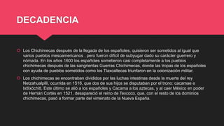 DECADENCIA
 Los Chichimecas después de la llegada de los españoles, quisieron ser sometidos al igual que
varios pueblos mesoamericanos , pero fueron difícil de subyugar dado su carácter guerrero y
nómada. En los años 1600 los españoles sometieron casi completamente a los pueblos
chichimecas después de las sangrientas Guerras Chichimecas, donde las tropas de los españoles
con ayuda de pueblos sometidos como los Tlaxcaltecas triunfaron en la colonización militar.
 Los chichimecas se encontraban divididos por las luchas intestinas desde la muerte del rey
Netzahualpilli, ocurrida en 1516, que dos de sus hijos se disputaban por el trono: cacamae e
Ixtlixóchitl, Este último se alió a los españoles y Cacama a los aztecas, y al caer México en poder
de Hernán Cortés en 1521, desapareció el reino de Texcoco, que, con el resto de los dominios
chichimecas, pasó a formar parte del virreinato de la Nueva España.
 