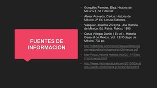 FUENTES DE
INFORMACION
• Gonzáles Paredes, Elsa. Historia de
México 1. ST Editorial.
• Alvear Acevedo, Carlos. Historia de
México. 2ª Ed. Limusa Editores.
• Vásquez, Josefina Zorayda. Una Historia
de México. Ed. Patria. México 1995
• Cosío Villegas Daniel ( Et. Al.) . Historia
General de México. Vol. 1.El Colegio de
México. 732 pp.
• http://elbibliote.com/resources/pueblosorigi
narios/pueblosIndigenas/chichimecas.pdf
• http://www.historia-mexico.info/2011/10/los-
chichimecas.html
• http://www.historiacultural.com/2010/02/cult
ura-pueblo-chichimeca-precolombina.html
 
