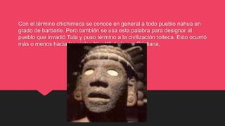 Con el término chichimeca se conoce en general a todo pueblo nahua en
grado de barbarie. Pero también se usa esta palabra para designar al
pueblo que invadió Tula y puso término a la civilización tolteca. Esto ocurrió
más o menos hacia los siglos XI y XII de la era Cristiana.
 