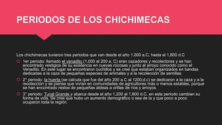 PERIODOS DE LOS CHICHIMECAS
Los chichimecas tuvieron tres periodos que van desde el año 1,000 a.C, hasta el 1,800 d.C
 1er periodo: llamado el venadito (1,000 al 200 a, C) eran cazadores y recolectores y se han
encontrado vestigios de su existencia en cuevas rocosas y junto al arroyo conocido como el
Venadito. En este lugar se encontraron cuchillos y se cree que estaban organizados en bandas
dedicadas a la caza de pequeñas especies de animales y a la recolección de semillas.
 2° periodo: la huerta (se calcula que fue del año 200 a.C al 1200,d.c) se dedicaron a la caza y a la
recolección y se piensa que vivían en comunidades de agricultores más o menos estables, porque
se han encontrado restos de pequeñas aldeas a orillas de ríos y arroyos.
 3° periodo: Tunal Grande y abarca desde el año 1,200 al 1,800 d.C, en este periodo cambian su
forma de vida. Se cree que hubo un aumento demográfico o sea de la y que poco a poco
ocuparon toda la región.
 
