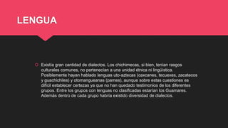 LENGUA
 Existía gran cantidad de dialectos. Los chichimecas, si bien, tenían rasgos
culturales comunes, no pertenecían a una unidad étnica ni lingüística.
Posiblemente hayan hablado lenguas uto-aztecas (caxcanes, tecuexes, zacatecos
y guachichiles) y otomangueanas (pames), aunque sobre estas cuestiones es
difícil establecer certezas ya que no han quedado testimonios de los diferentes
grupos. Entre los grupos con lenguas no clasificadas estarían los Guamares.
Además dentro de cada grupo habría existido diversidad de dialectos.
 