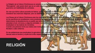 La Religión de la Cultura Chichimecas se caracterizó por ser tribus bárbaras, pero tenían ideas sanas como es la
"Monogamia", esto quiere decir que es un culto religioso sin sangre, a pesar de su vida como cazadores y
guerreros con habilidades de combates.
Se cree que dicha cultura procedía de Nahoa, que fue adquirida al estar cerca de otros pueblos, quienes también
heredaron las creencias religiosas, pero se debilitaron y tuvo un descenso.
Los Dioses de la Cultura Chichimeca eran los mismos de las otras tribus a quienes rindan un culto muy sencillo y
en los sacrificios se consideraron como productos de influencias ajenas a su natural modo de ser en donde
determinaron la decadencia de un pueblo que antes era fuerte y dominante.
adoraban al sol, a la luna y a algunos animales. Las ceremonias se practicaban en centros religiosos que se
localizaban en las laderas de montañas.
Cuando una persona moría sus restos eran incinerados y sus cenizas guardadas pero en algunos casos se
llevaban a cabo entierros.
En las poblaciones que practicaban la agricultura eran comunes los ritos de cosecha en los que se realizaban
danzas sobre el terreno y el jefe de la tribu esparcía su sangre como forma de bendición.
RELIGIÓN
 