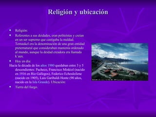 Religión y ubicación Religión: Referentes a sus deidades, eran politeístas y creían en un ser supremo que castigaba la maldad. Temaukel era la denominación de una gran entidad preternatural que consideraban mantenía ordenado al mundo, aunque la deidad creadora era llamada k`aux. Hoy en día: Hacia la década de los  años 1980  quedaban entre 3 y 5 descendientes: Pacheco, Francisco Minkiol (nacido en 1916 en Río Gallegos), Federico Echeuleilene (nacido en 1905), Luis Garibaldi Honte (90 años, nacido en la  Isla Grande ).  Ubicación: Tierra del fuego. 