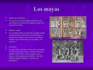 Los mayas Organización política: No crearon estructura política unificada, sino, que forjaron un numero de ciudades estados con una cultura común. Objetivo social: La sociedad estaba jerarquizada en grupos donde se diferenciaba el sector alto, formando por la nobleza de caciques, jefes locales o sacerdotes, mientras que el sector bajo era el pueblo y los esclavos. Economía: La agricultura constituyo la base de la economía, el maíz su principal cultivo, también cultivaron algodón, fríjol, chile, tomate, camote, yuca, cacao, y otras especies comestibles . Con ellos también surgió la alfarería , cestería, y la metalurgia.  