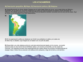 A)  Descripción geográfica,  B)  Mapa,  C)  Descripción política y  D)  Religiosa A)  Geográficamente se ubican desde Caspana por el norte hasta Peine por el sur, por el este limita con Bolivia y Argentina, por el oeste con una línea imaginaria que parte de Caspana bordea el costado oriente del Salar de Atacama. Su hábitat corresponde a la zona de la Puna de Atacama, también conocida como la zona de los oasis. Aquí se ubican en la actualidad unos 2000 atacameños. B) C)  En la organización politica se destacan por dividir sus poblados en ayllus y en cada uno de ellos hay un alcalde, cuya insignia es un baston con un puño de plata. D)  Desarrollan una vida religiosa activa la cual esta estrechamente ligada con la musica , se puede apreciar estas en dos de los ritos la fertilidad; talatur y el concido a la semilla y en las coplas de carnaval. Las melodias de estos ritos especialmente las coplas utilizan los sonidos correspondientes al arpegio mayor. Estos ritos se asocian a la belleza de la acequias y riego de la tierra y a la siembra. LOS ATACAMEÑOS 